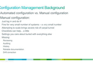 •  Automated configuration vs. Manual configuration
•  Manual configuration:
Just log in and do it!
Fine for very small number of systems – a very small number
Attempting to scale brings severe risk of carpal tunnel
Checklists can help... a little
Settings you care about buried with everything else
Missing:
Reviewing
Auditing
History
Reliable documentation
Drift correction

© 2012 Cisco and/or its affiliates. All rights reserved.

2

 