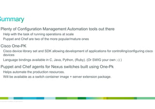 •  Plenty of Configuration Management Automation tools out there
Help with the task of running operations at scale
Puppet and Chef are two of the more popular/mature ones

•  Cisco One-PK
Cisco device library set and SDK allowing development of applications for controlling/configuring cisco
devices
Language bindings available in C, Java, Python, (Ruby). (Or SWIG your own ;-) )

•  Puppet and Chef agents for Nexus switches built using One-Pk
Helps automate the production resources.
Will be available as a switch container image + server extension package.

© 2012 Cisco and/or its affiliates. All rights reserved.

20

 