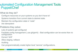 •  What do they do?
Configure resources on your systems so you don’t have to!
Systems transition from current state to desired state.
Maintain the configuration state in “code”
Are idempotent

•  Problems they solve:
Lots of systems get configured
Facilitate config management ( use git/gerrit) – Bad configuration can be worse than no
configuration
Correct “drift”
Allow staging, rollback
Auditing
Can programmatically create higher level “service” configurations.

© 2012 Cisco and/or its affiliates. All rights reserved.

3

 