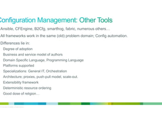 •  Ansible, CFEngine, B2Cfg, smartfrog, fabric, numerous others…
•  All frameworks work in the same (old) problem domain; Config automation.
•  Differences lie in:
Degree of adoption
Business and service model of authors
Domain Specific Language, Programming Language
Platforms supported
Specializations: General IT, Orchestration
Architecture; proxies, push-pull model, scale-out.
Extensibility framework
Deterministic resource ordering
Good dose of religion…

© 2012 Cisco and/or its affiliates. All rights reserved.

4

 