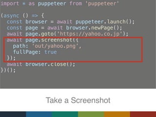 import * as puppeteer from 'puppeteer'
(async () => {
const browser = await puppeteer.launch();
const page = await browser.newPage();
  await page.goto('https://yahoo.co.jp');
  await page.screenshot({
path: ‘out/yahoo.png’,
fullPage: true
});
await browser.close();
})();
Take a Screenshot
 