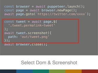 const browser = await puppeteer.launch();
  const page = await browser.newPage();
  await page.goto(`https://twitter.com/xxxx`);
  const tweet = await page.$(
‘.tweet.permalink-tweet'
);
  await tweet.screenshot({
    path: 'out/tweet.png'
  });
  await browser.close();
Select Dom & Screenshot
 