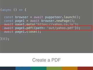 (async () => {
const browser = await puppeteer.launch();
const page1 = await browser.newPage();
  await page1.goto('https://yahoo.co.jp');
  await page1.pdf({path: 'out/yahoo.pdf'});
  await page1.close();
})();
Create a PDF
 
