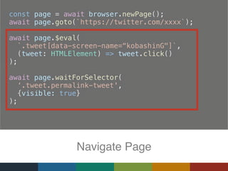   const page = await browser.newPage();
  await page.goto(`https://twitter.com/xxxx`);
  await page.$eval(
    `.tweet[data-screen-name=“kobashinG"]`,
(tweet: HTMLElement) => tweet.click()
);
  await page.waitForSelector(
‘.tweet.permalink-tweet',
{visible: true}
);
Navigate Page
 
