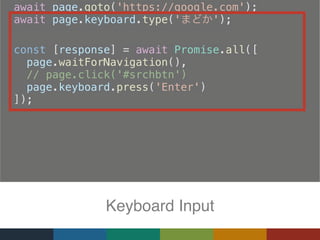   await page.goto('https://google.com');
  await page.keyboard.type(' ');
  
  const [response] = await Promise.all([
  page.waitForNavigation(),
    // page.click('#srchbtn')
    page.keyboard.press('Enter')
  ]);
Keyboard Input
 