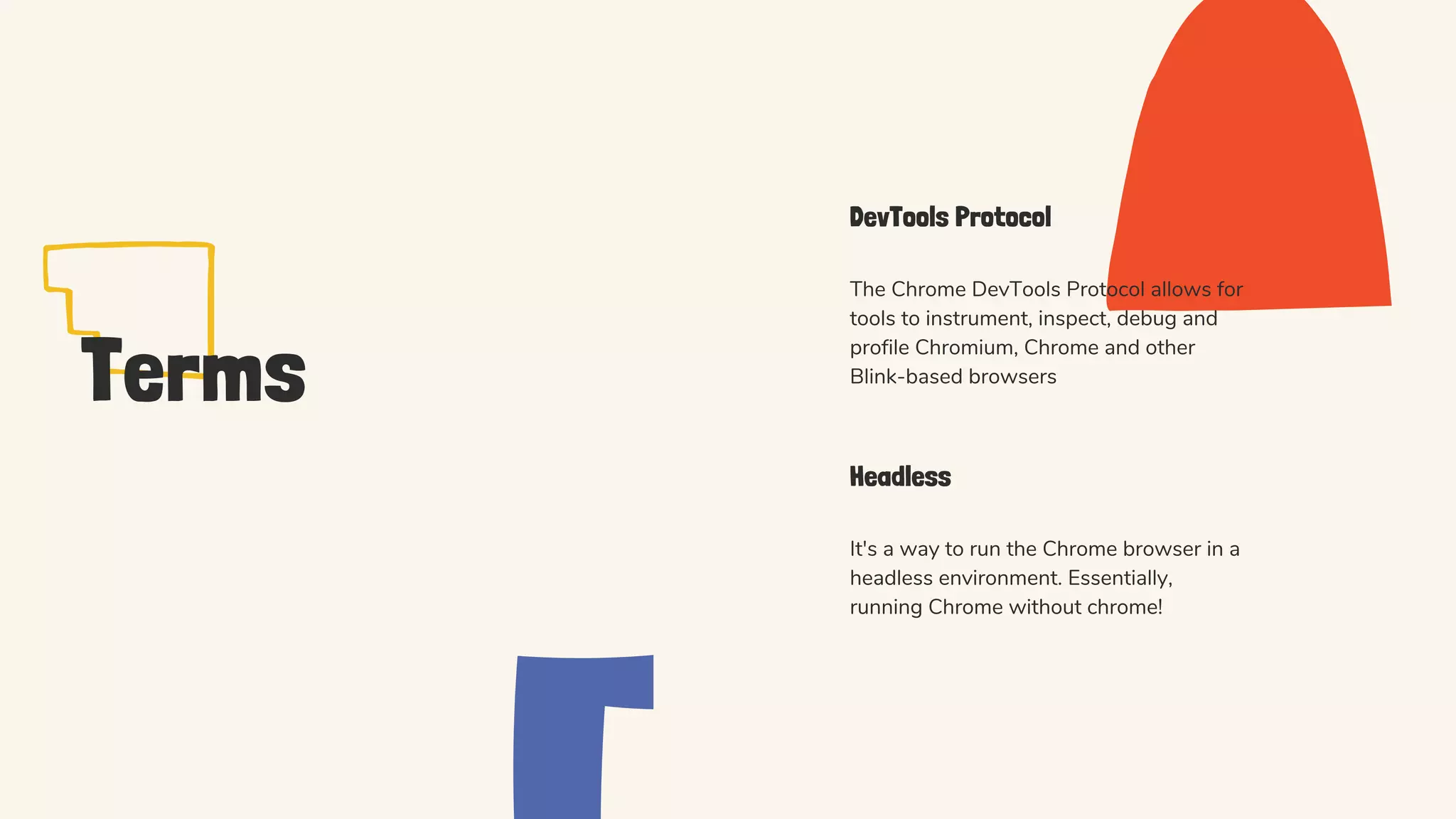 Terms
DevTools Protocol
The Chrome DevTools Protocol allows for
tools to instrument, inspect, debug and
profile Chromium, Chrome and other
Blink-based browsers
Headless
It's a way to run the Chrome browser in a
headless environment. Essentially,
running Chrome without chrome!
 