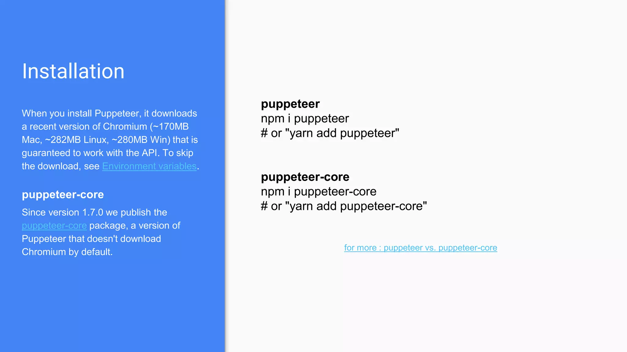 Installation
When you install Puppeteer, it downloads
a recent version of Chromium (~170MB
Mac, ~282MB Linux, ~280MB Win) that is
guaranteed to work with the API. To skip
the download, see Environment variables.
puppeteer-core
Since version 1.7.0 we publish the
puppeteer-core package, a version of
Puppeteer that doesn't download
Chromium by default.
puppeteer
npm i puppeteer
# or "yarn add puppeteer"
puppeteer-core
npm i puppeteer-core
# or "yarn add puppeteer-core"
for more : puppeteer vs. puppeteer-core
 