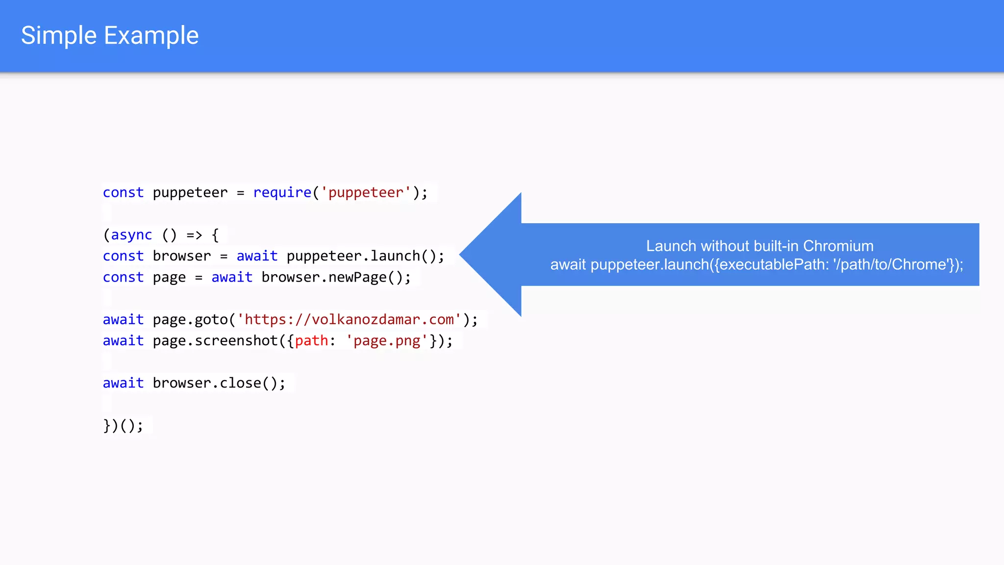 Simple Example
const puppeteer = require('puppeteer');
(async () => {
const browser = await puppeteer.launch();
const page = await browser.newPage();
await page.goto('https://volkanozdamar.com');
await page.screenshot({path: 'page.png'});
await browser.close();
})();
Launch without built-in Chromium
await puppeteer.launch({executablePath: '/path/to/Chrome'});
 