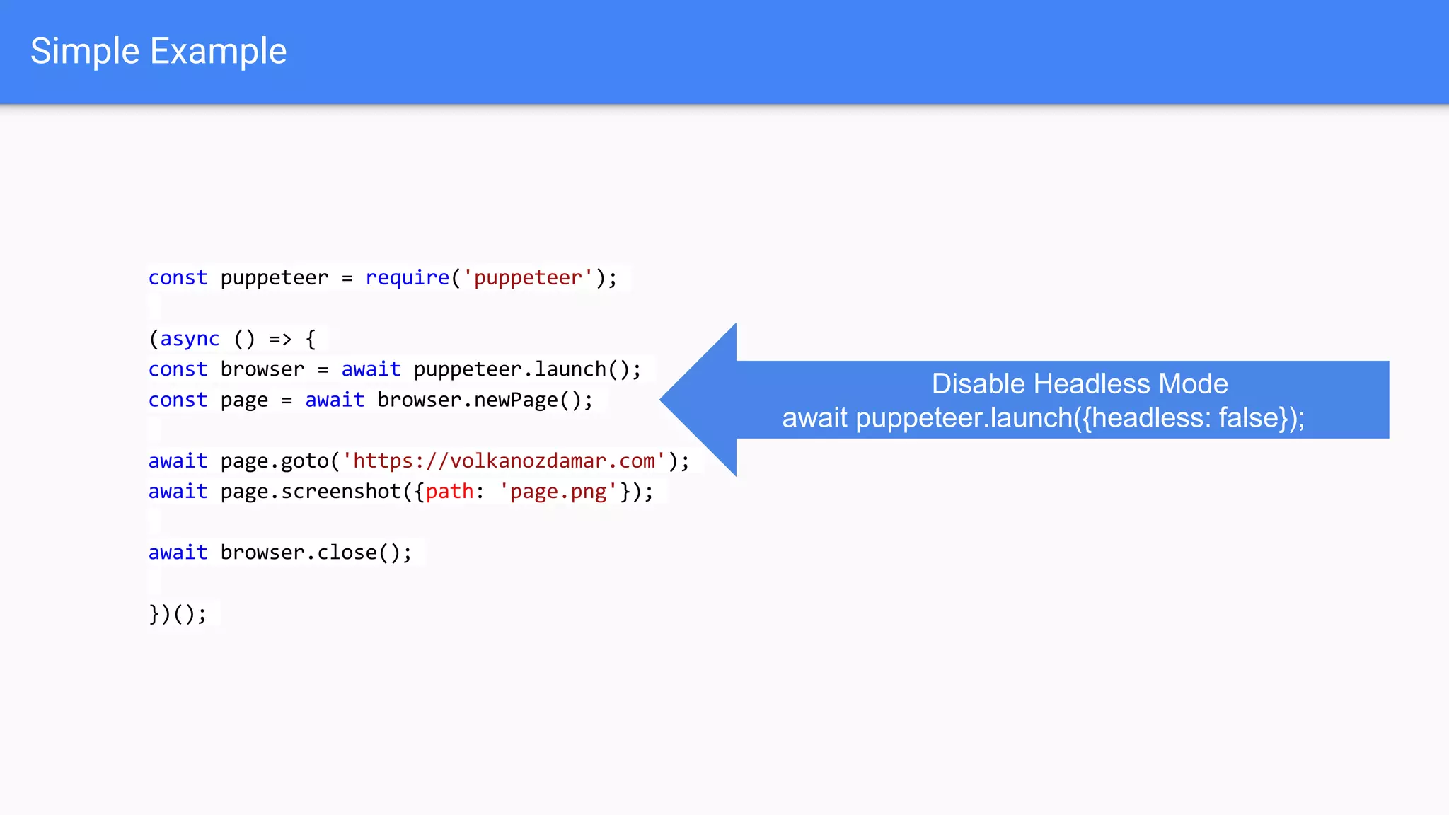 Simple Example
const puppeteer = require('puppeteer');
(async () => {
const browser = await puppeteer.launch();
const page = await browser.newPage();
await page.goto('https://volkanozdamar.com');
await page.screenshot({path: 'page.png'});
await browser.close();
})();
Disable Headless Mode
await puppeteer.launch({headless: false});
 