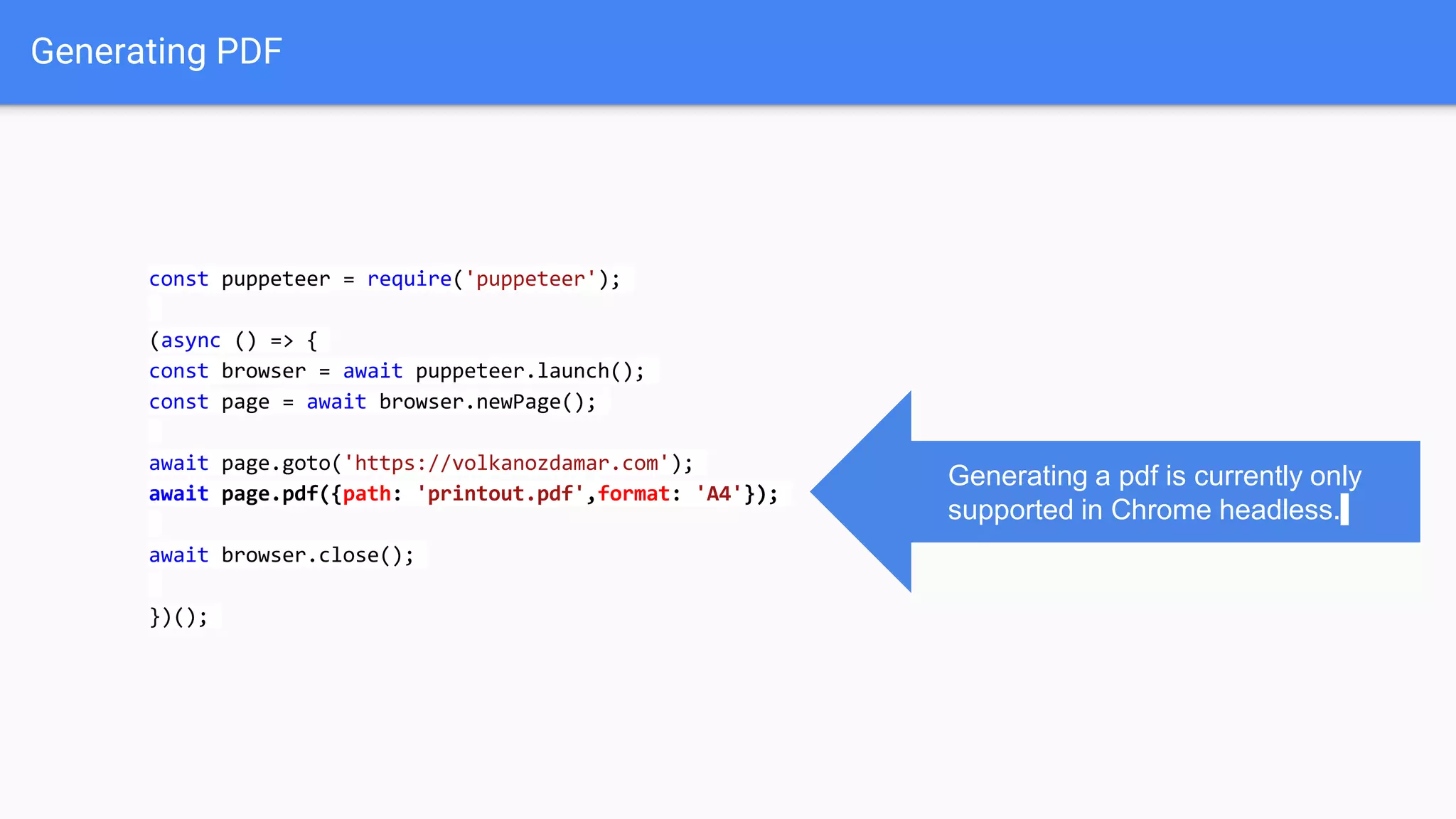 Generating PDF
const puppeteer = require('puppeteer');
(async () => {
const browser = await puppeteer.launch();
const page = await browser.newPage();
await page.goto('https://volkanozdamar.com');
await page.pdf({path: 'printout.pdf',format: 'A4'});
await browser.close();
})();
Generating a pdf is currently only
supported in Chrome headless.
 