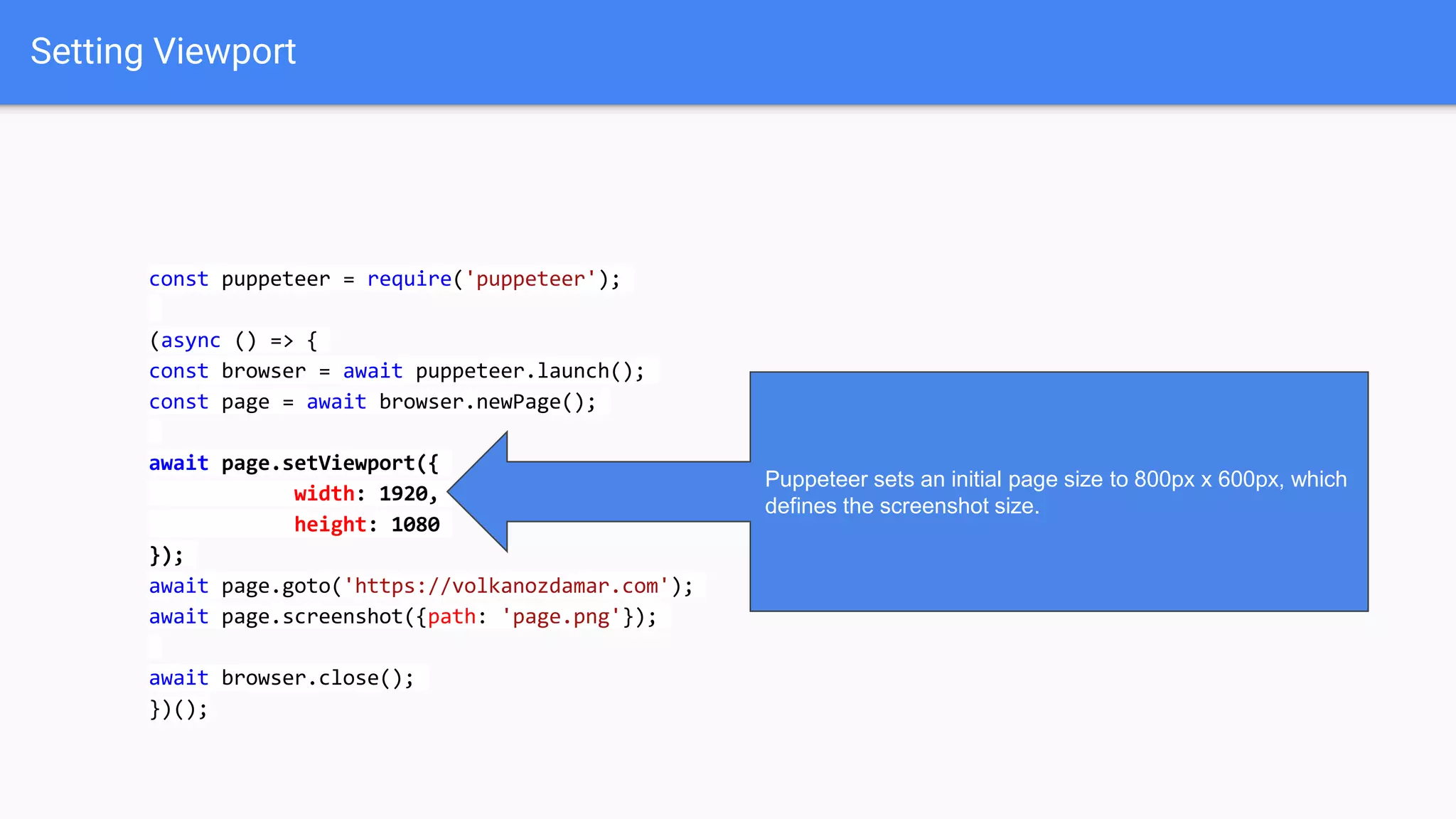 Setting Viewport
const puppeteer = require('puppeteer');
(async () => {
const browser = await puppeteer.launch();
const page = await browser.newPage();
await page.setViewport({
width: 1920,
height: 1080
});
await page.goto('https://volkanozdamar.com');
await page.screenshot({path: 'page.png'});
await browser.close();
})();
Puppeteer sets an initial page size to 800px x 600px, which
defines the screenshot size.
 