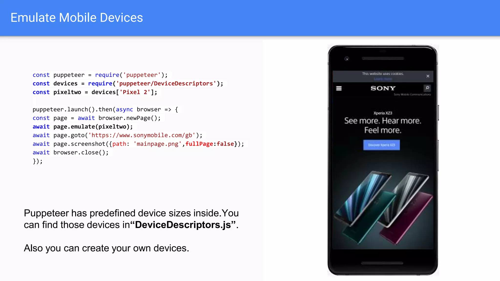 Emulate Mobile Devices
const puppeteer = require('puppeteer');
const devices = require('puppeteer/DeviceDescriptors');
const pixeltwo = devices['Pixel 2'];
puppeteer.launch().then(async browser => {
const page = await browser.newPage();
await page.emulate(pixeltwo);
await page.goto('https://www.sonymobile.com/gb');
await page.screenshot({path: 'mainpage.png',fullPage:false});
await browser.close();
});
Puppeteer has predefined device sizes inside.You
can find those devices in“DeviceDescriptors.js”.
Also you can create your own devices.
 