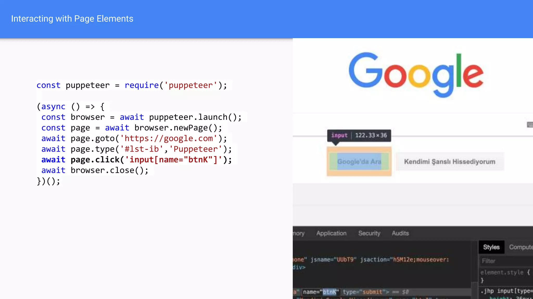 Interacting with Page Elements
const puppeteer = require('puppeteer');
(async () => {
const browser = await puppeteer.launch();
const page = await browser.newPage();
await page.goto('https://google.com');
await page.type('#lst-ib','Puppeteer');
await page.click('input[name="btnK"]');
await browser.close();
})();
 