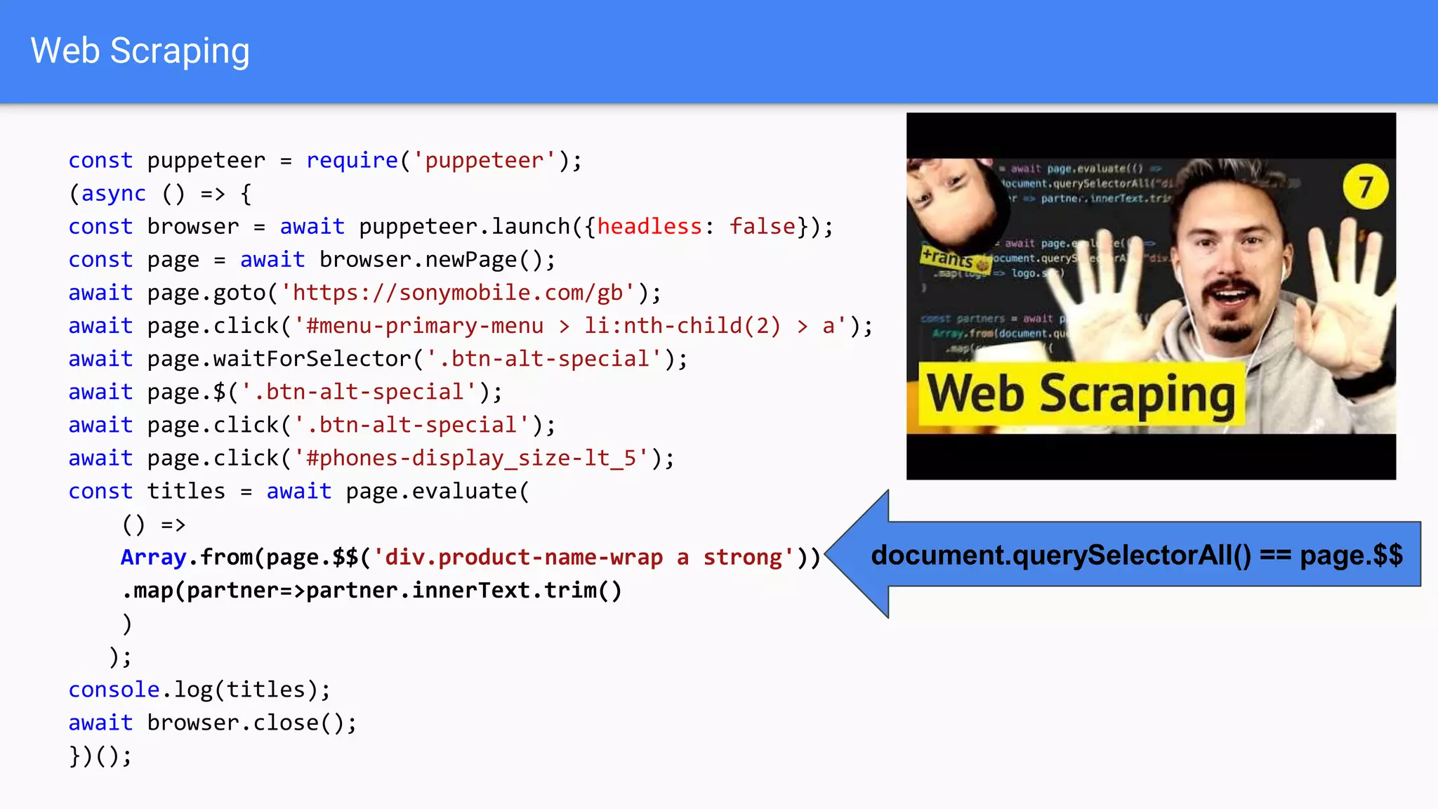 Web Scraping
const puppeteer = require('puppeteer');
(async () => {
const browser = await puppeteer.launch({headless: false});
const page = await browser.newPage();
await page.goto('https://sonymobile.com/gb');
await page.click('#menu-primary-menu > li:nth-child(2) > a');
await page.waitForSelector('.btn-alt-special');
await page.$('.btn-alt-special');
await page.click('.btn-alt-special');
await page.click('#phones-display_size-lt_5');
const titles = await page.evaluate(
() =>
Array.from(page.$$('div.product-name-wrap a strong'))
.map(partner=>partner.innerText.trim()
)
);
console.log(titles);
await browser.close();
})();
document.querySelectorAll() == page.$$
 