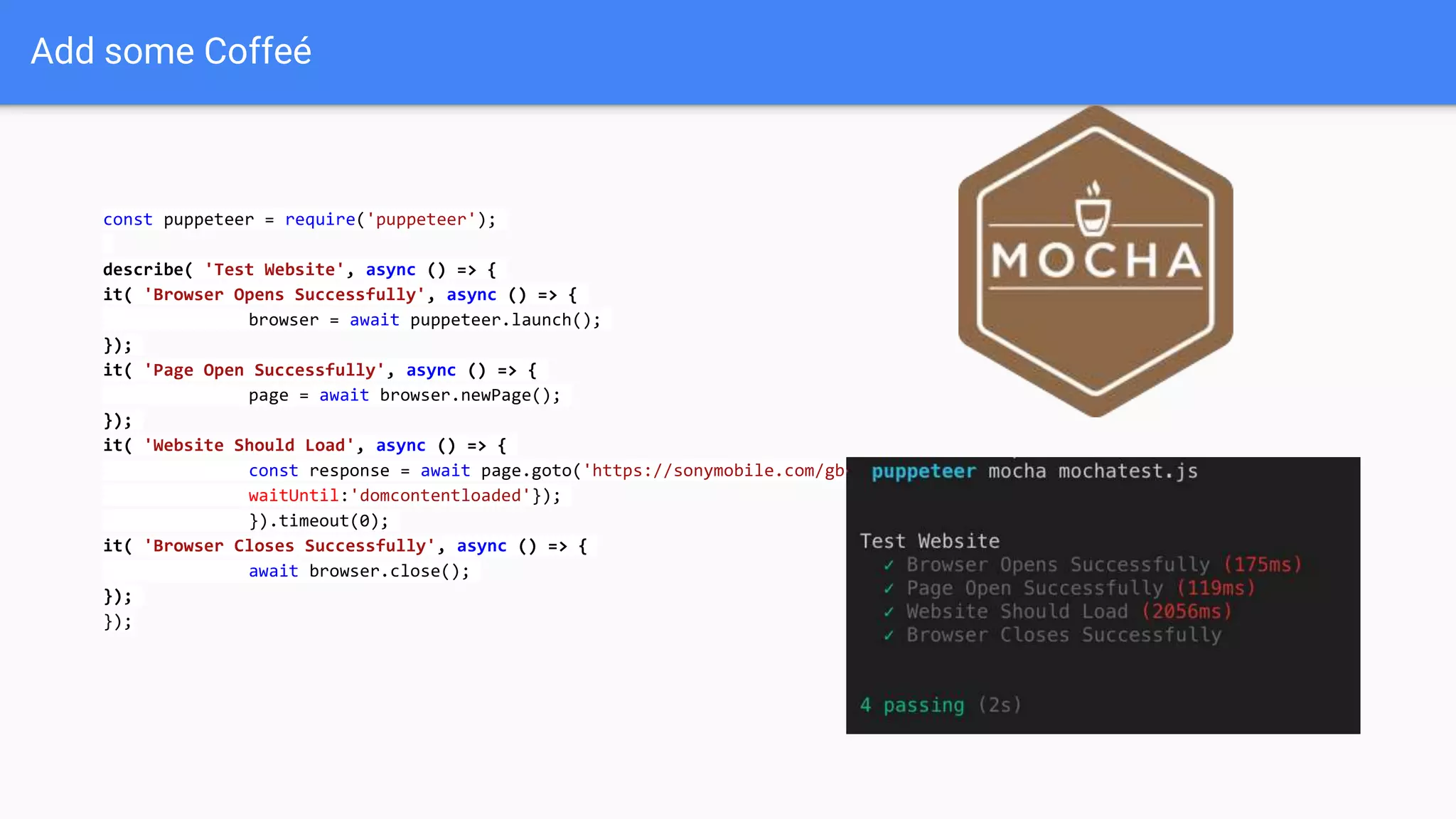 Add some Coffeé
const puppeteer = require('puppeteer');
describe( 'Test Website', async () => {
it( 'Browser Opens Successfully', async () => {
browser = await puppeteer.launch();
});
it( 'Page Open Successfully', async () => {
page = await browser.newPage();
});
it( 'Website Should Load', async () => {
const response = await page.goto('https://sonymobile.com/gb', {
waitUntil:'domcontentloaded'});
}).timeout(0);
it( 'Browser Closes Successfully', async () => {
await browser.close();
});
});
 