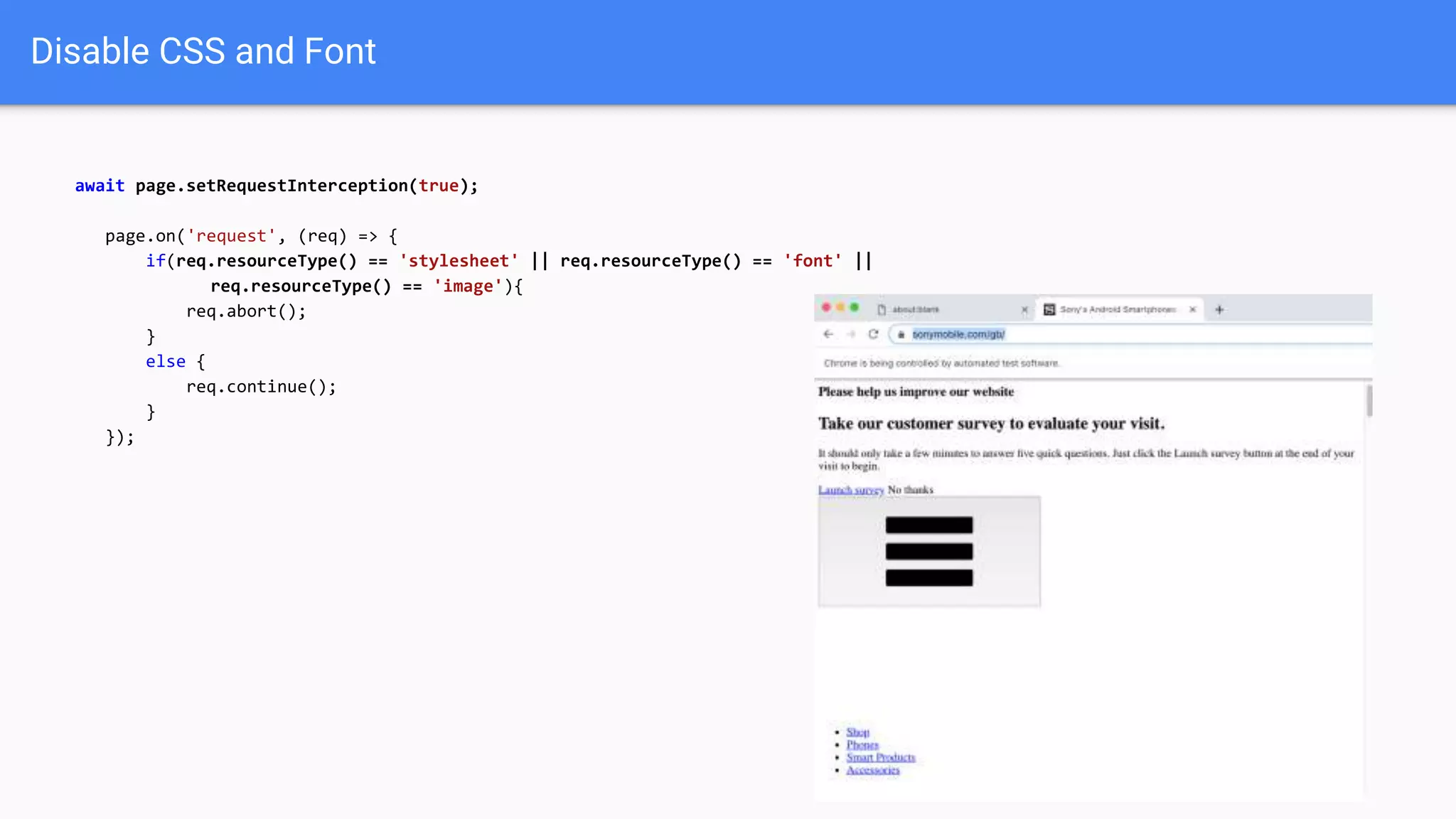 Disable CSS and Font
await page.setRequestInterception(true);
page.on('request', (req) => {
if(req.resourceType() == 'stylesheet' || req.resourceType() == 'font' ||
req.resourceType() == 'image'){
req.abort();
}
else {
req.continue();
}
});
 