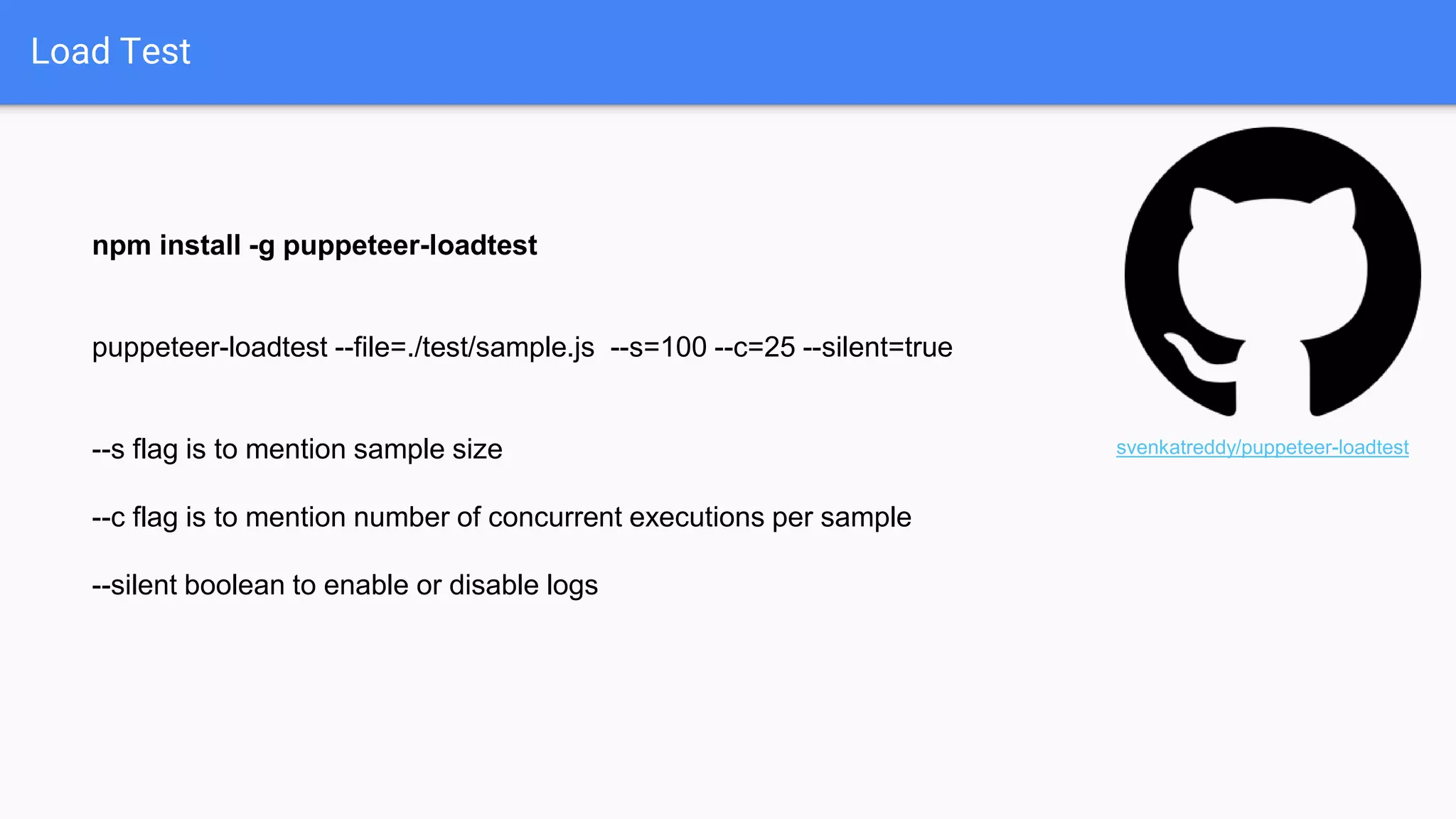 Load Test
npm install -g puppeteer-loadtest
puppeteer-loadtest --file=./test/sample.js --s=100 --c=25 --silent=true
--s flag is to mention sample size
--c flag is to mention number of concurrent executions per sample
--silent boolean to enable or disable logs
svenkatreddy/puppeteer-loadtest
 