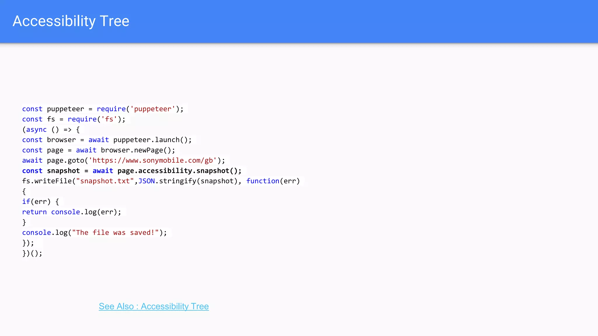 Accessibility Tree
const puppeteer = require('puppeteer');
const fs = require('fs');
(async () => {
const browser = await puppeteer.launch();
const page = await browser.newPage();
await page.goto('https://www.sonymobile.com/gb');
const snapshot = await page.accessibility.snapshot();
fs.writeFile("snapshot.txt",JSON.stringify(snapshot), function(err)
{
if(err) {
return console.log(err);
}
console.log("The file was saved!");
});
})();
See Also : Accessibility Tree
 
