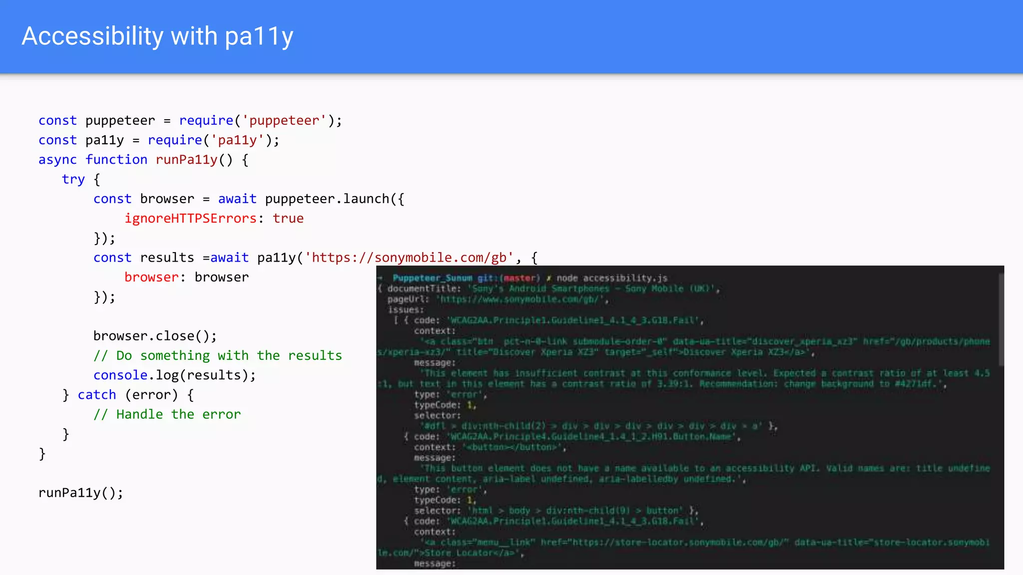Accessibility with pa11y
const puppeteer = require('puppeteer');
const pa11y = require('pa11y');
async function runPa11y() {
try {
const browser = await puppeteer.launch({
ignoreHTTPSErrors: true
});
const results =await pa11y('https://sonymobile.com/gb', {
browser: browser
});
browser.close();
// Do something with the results
console.log(results);
} catch (error) {
// Handle the error
}
}
runPa11y();
 