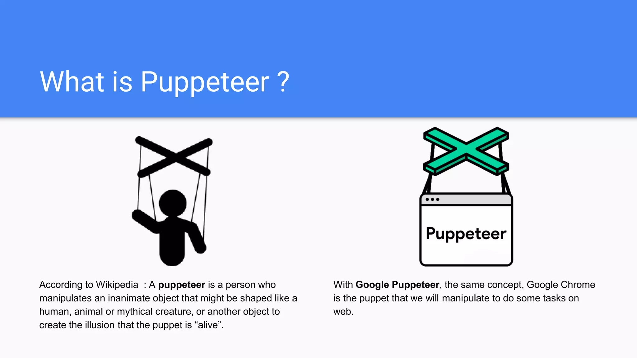 What is Puppeteer ?
According to Wikipedia : A puppeteer is a person who
manipulates an inanimate object that might be shaped like a
human, animal or mythical creature, or another object to
create the illusion that the puppet is “alive”.
With Google Puppeteer, the same concept, Google Chrome
is the puppet that we will manipulate to do some tasks on
web.
 