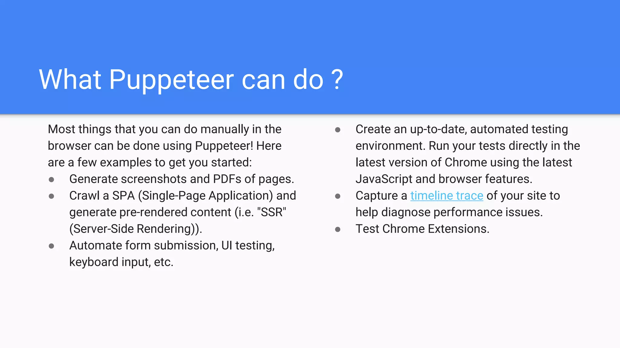 What Puppeteer can do ?
Most things that you can do manually in the
browser can be done using Puppeteer! Here
are a few examples to get you started:
● Generate screenshots and PDFs of pages.
● Crawl a SPA (Single-Page Application) and
generate pre-rendered content (i.e. "SSR"
(Server-Side Rendering)).
● Automate form submission, UI testing,
keyboard input, etc.
● Create an up-to-date, automated testing
environment. Run your tests directly in the
latest version of Chrome using the latest
JavaScript and browser features.
● Capture a timeline trace of your site to
help diagnose performance issues.
● Test Chrome Extensions.
 