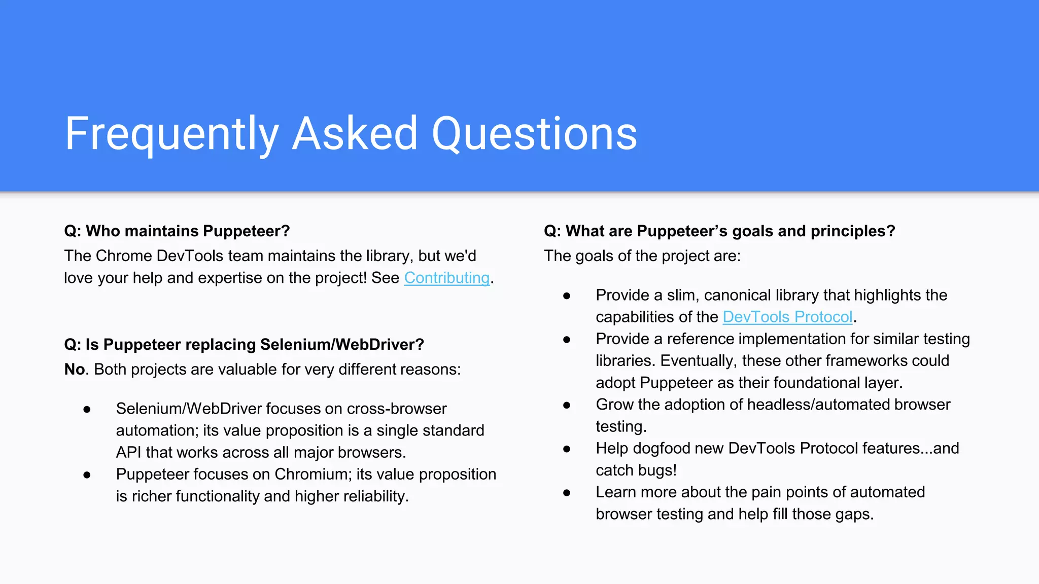 Frequently Asked Questions
Q: Who maintains Puppeteer?
The Chrome DevTools team maintains the library, but we'd
love your help and expertise on the project! See Contributing.
Q: Is Puppeteer replacing Selenium/WebDriver?
No. Both projects are valuable for very different reasons:
● Selenium/WebDriver focuses on cross-browser
automation; its value proposition is a single standard
API that works across all major browsers.
● Puppeteer focuses on Chromium; its value proposition
is richer functionality and higher reliability.
Q: What are Puppeteer’s goals and principles?
The goals of the project are:
● Provide a slim, canonical library that highlights the
capabilities of the DevTools Protocol.
● Provide a reference implementation for similar testing
libraries. Eventually, these other frameworks could
adopt Puppeteer as their foundational layer.
● Grow the adoption of headless/automated browser
testing.
● Help dogfood new DevTools Protocol features...and
catch bugs!
● Learn more about the pain points of automated
browser testing and help fill those gaps.
 