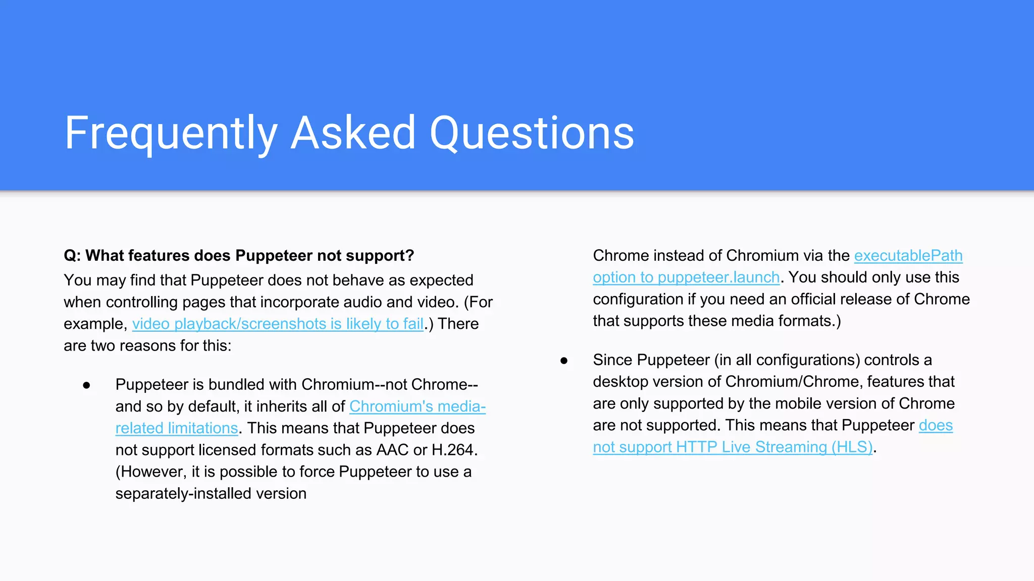 Frequently Asked Questions
Q: What features does Puppeteer not support?
You may find that Puppeteer does not behave as expected
when controlling pages that incorporate audio and video. (For
example, video playback/screenshots is likely to fail.) There
are two reasons for this:
● Puppeteer is bundled with Chromium--not Chrome--
and so by default, it inherits all of Chromium's media-
related limitations. This means that Puppeteer does
not support licensed formats such as AAC or H.264.
(However, it is possible to force Puppeteer to use a
separately-installed version
Chrome instead of Chromium via the executablePath
option to puppeteer.launch. You should only use this
configuration if you need an official release of Chrome
that supports these media formats.)
● Since Puppeteer (in all configurations) controls a
desktop version of Chromium/Chrome, features that
are only supported by the mobile version of Chrome
are not supported. This means that Puppeteer does
not support HTTP Live Streaming (HLS).
 