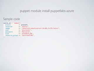 puppet module install puppetlabs-azure
Sample code
azure_vm { 'sample':
ensure => present,
location => 'eastus',
image => 'canonical:ubuntuserver:14.04.2-LTS:latest',
user => 'azureuser',
password => 'Password',
size => 'Standard_A0',
resource_group => 'testresacc01',
}
 