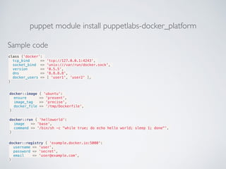 puppet module install puppetlabs-docker_platform
Sample code
class {'docker':
tcp_bind => 'tcp://127.0.0.1:4243',
socket_bind => 'unix:///var/run/docker.sock',
version => '0.5.5',
dns => '8.8.8.8',
docker_users => [ 'user1', 'user2' ],
}
docker::image { 'ubuntu':
ensure => 'present',
image_tag => 'precise',
docker_file => '/tmp/Dockerfile',
}
docker::run { 'helloworld':
image => 'base',
command => '/bin/sh -c "while true; do echo hello world; sleep 1; done"',
}
docker::registry { 'example.docker.io:5000':
username => 'user',
password => 'secret',
email => 'user@example.com',
}
 