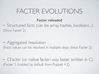 FACTER EVOLUTIONS
• Structured facts (can be array, hashes, booleans...)
(Since Facter 2)
• Aggregated resolution
(Facts values can be resolved in multiple steps. Since Facter 2)
• CFacter (or native facter: way faster, written in C)
(Facter 3. Enabled by default from Puppet 4.2)
Facter reloaded
 