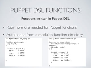 PUPPET DSL FUNCTIONS
• Ruby no more needed for Puppet functions
• Autoloaded from a module's function directory
cat tp/functions/is_empty.pp
 
function tp::is_empty (
Any $input,
) {
$output = $input ? {
false => true,
'' => true,
undef => true,
default => false,
}
}
Functions written in Puppet DSL
cat tp/functions/ensure2bool.pp
function tp::ensure2bool (
Variant[Boolean,String] $input =
present,
$default = undef,
) {
$output = $input ? {
'absent' => false,
false => false,
'present' => true,
true => true,
default => $default,
}
}
 