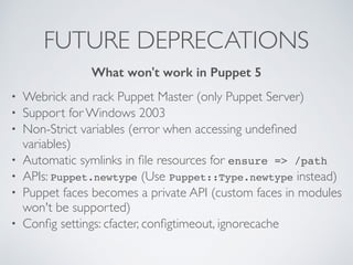 FUTURE DEPRECATIONS
• Webrick and rack Puppet Master (only Puppet Server)
• Support for Windows 2003
• Non-Strict variables (error when accessing undeﬁned
variables)
• Automatic symlinks in ﬁle resources for ensure => /path
• APIs: Puppet.newtype (Use Puppet::Type.newtype instead)
• Puppet faces becomes a private API (custom faces in modules
won't be supported)
• Conﬁg settings: cfacter, conﬁgtimeout, ignorecache
What won't work in Puppet 5
 