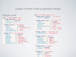 puppet module install puppetlabs-netapp
Sample code
node 'ontap01.example.com' {
netapp_aggregate { 'aggr1':
ensure => present,
diskcount => '6',
}
netapp_vserver { 'vserver01':
ensure => present,
rootvol => 'vserver01_root',
rootvolaggr => 'aggr1',
rootvolsecstyle => 'unix',
}
netapp_lif { 'vserver01_lif':
ensure => present,
homeport => 'e0c',
homenode => 'ontap01',
address => '10.0.207.5',
vserver => 'vserver01',
netmask => '255.255.255.0',
dataprotocols => ['nfs'],
}
}
node 'vserver01.example.com' {
netapp_export_policy { 'nfs_exports':
ensure => present,
}
netapp_export_rule { 'nfs_exports:1':
ensure => present,
clientmatch => '10.0.0.0/8',
protocol => ['nfs'],
superusersecurity => 'none',
rorule => ['sys','none'],
rwrule => ['sys','none'],
}
netapp_volume { 'vserver01_root':
exportpolicy => 'nfs_exports',
}
netapp_volume { 'nfsvol':
ensure => present,
aggregate => 'aggr1',
initsize => '200g',
exportpolicy => 'nfs_exports',
junctionpath => '/nfsvol',
}
netapp_qtree { 'qtree1':
ensure => present,
volume => 'nfsvol',
}
netapp_nfs { 'vserver01':
ensure => present,
state => 'on',
v3 => 'disabled',
 