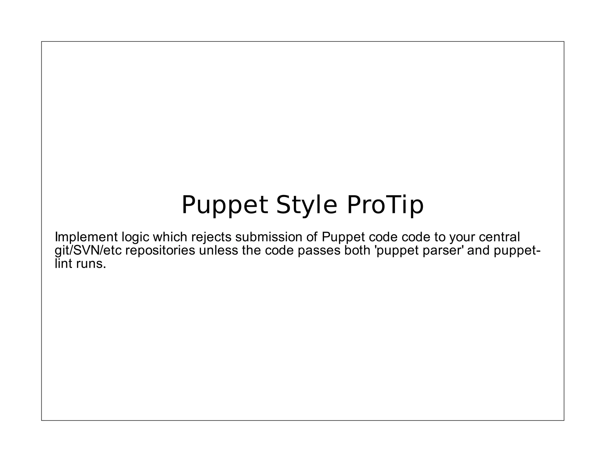 Puppet Style ProTip
Implement logic which rejects submission of Puppet code code to your central
git/SVN/etc repositories unless the code passes both 'puppet parser' and puppetlint runs.

 