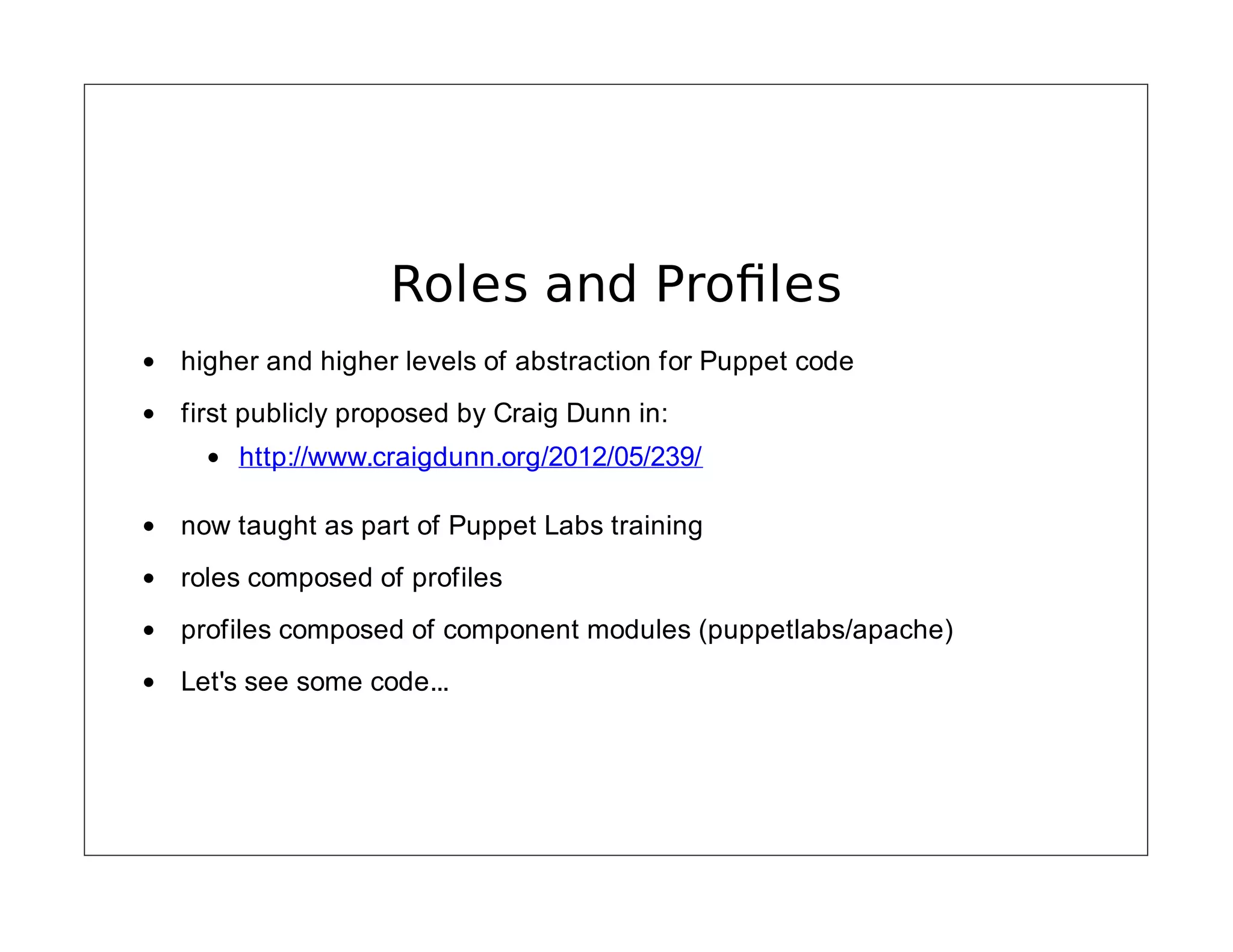 Roles and Proﬁles
higher and higher levels of abstraction for Puppet code
first publicly proposed by Craig Dunn in:
http://www.craigdunn.org/2012/05/239/
now taught as part of Puppet Labs training
roles composed of profiles
profiles composed of component modules (puppetlabs/apache)
Let's see some code...

 