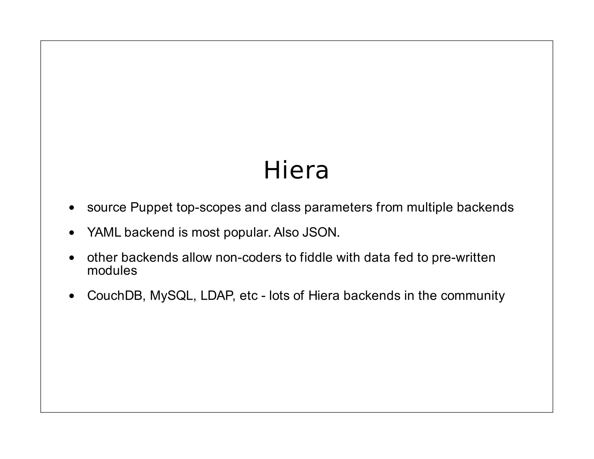 Hiera
source Puppet top-scopes and class parameters from multiple backends
YAML backend is most popular. Also JSON.
other backends allow non-coders to fiddle with data fed to pre-written
modules
CouchDB, MySQL, LDAP, etc - lots of Hiera backends in the community

 