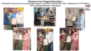 Glimpses of our Puppet Festival Day 1
Felicitation Ceremony of our Honorable Guests on WORLD PUPPETRY DAY Celebration on 19th March,
2022 at Banga Bhawan, Chandigarh
 