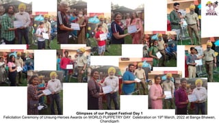 Glimpses of our Puppet Festival Day 1
Felicitation Ceremony of Unsung-Heroes Awards on WORLD PUPPETRY DAY Celebration on 19th March, 2022 at Banga Bhawan,
Chandigarh
 