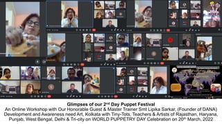 Glimpses of our 2nd Day Puppet Festival
An Online Workshop with Our Honorable Guest & Master Trainer Smt Lipika Sarkar, (Founder of DANA)
Development and Awareness need Art, Kolkata with Tiny-Tots, Teachers & Artists of Rajasthan, Haryana,
Punjab, West Bengal, Delhi & Tri-city on WORLD PUPPETRY DAY Celebration on 20th March, 2022
 