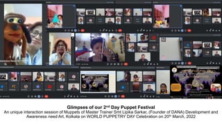 Glimpses of our 2nd Day Puppet Festival
An unique interaction session of Muppets of Master Trainer Smt Lipika Sarkar, (Founder of DANA) Development and
Awareness need Art, Kolkata on WORLD PUPPETRY DAY Celebration on 20th March, 2022
 