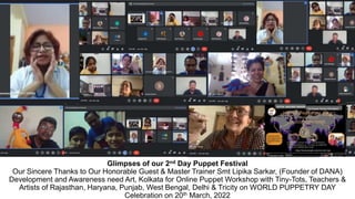 Glimpses of our 2nd Day Puppet Festival
Our Sincere Thanks to Our Honorable Guest & Master Trainer Smt Lipika Sarkar, (Founder of DANA)
Development and Awareness need Art, Kolkata for Online Puppet Workshop with Tiny-Tots, Teachers &
Artists of Rajasthan, Haryana, Punjab, West Bengal, Delhi & Tricity on WORLD PUPPETRY DAY
Celebration on 20th March, 2022
 