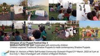 Wider Ur. Horizon a PNAs Self-funded Community Outreach Project 21st March, 2022 at 5 pm at
Eco-City-1, New Chandigarh with children of Migrant Workers
Glimpses of our Puppet Festival Day 3
WORLD PUPPETRY DAY Celebrated with community children
Children explored Traditional Shadow Puppets & made contemporary Shadow Puppets
 