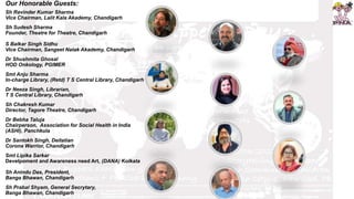 Our Honorable Guests:
Sh Ravinder Kumar Sharma
Vice Chairman, Lalit Kala Akademy, Chandigarh
Sh Sudesh Sharma
Founder, Theatre for Theatre, Chandigarh
S Balkar Singh Sidhu
Vice Chairman, Sangeet Natak Akademy, Chandigarh
Dr Shushmita Ghosal
HOD Onkology, PGIMER
Smt Anju Sharma
In-charge Library, (Retd) T S Central Library, Chandigarh
Dr Neeza Singh, Librarian,
T S Central Library, Chandigarh
Sh Chakresh Kumar
Director, Tagore Theatre, Chandigarh
Dr Bebha Taluja
Chairperson, Association for Social Health in India
(ASHI), Panchkula
Dr Santokh Singh, Deitatian
Corona Warrior, Chandigarh
Smt Lipika Sarkar
Develpoment and Awareness need Art, (DANA) Kolkata
Sh Anindu Das, President,
Banga Bhawan, Chandigarh
Sh Prabal Shyam, General Secrytary,
Banga Bhawan, Chandigarh
 