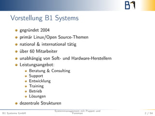 Vorstellung B1 Systems 
gegründet 2004 
primär Linux/Open Source-Themen 
national & international tätig 
über 60 Mitarbeiter 
unabhängig von Soft- und Hardware-Herstellern 
Leistungsangebot: 
Beratung & Consulting 
Support 
Entwicklung 
Training 
Betrieb 
Lösungen 
dezentrale Strukturen 
B1 Systems GmbH 
Systemmanagement mit Puppet und 
Foreman 2 / 54 
 