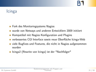 Icinga 
Fork des Monitoringsystems Nagios 
wurde von Netways und anderen Entwicklern 2009 initiiert 
Kompatibel mit Nagios Konfiguration und Plugins 
verbessertes CGI Interface sowie neue Oberfläche Icinga-Web 
viele Bugfixes und Features, die nicht in Nagios aufgenommen 
wurden 
Icinga2 (Rewrite von Icinga) ist der "Nachfolger" 
B1 Systems GmbH 
Systemmanagement mit Puppet und 
Foreman 21 / 54 
 