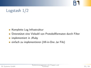 Logstash 1/2 
Komplette Log Infrastruktur 
Ünterstützt eine Vielzahl von Protokollformaten durch Filter 
implementiert in JRuby 
einfach zu implementieren (All-in-One Jar File) 
B1 Systems GmbH 
Systemmanagement mit Puppet und 
Foreman 25 / 54 
 