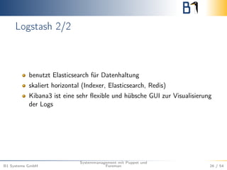 Logstash 2/2 
benutzt Elasticsearch für Datenhaltung 
skaliert horizontal (Indexer, Elasticsearch, Redis) 
Kibana3 ist eine sehr flexible und hübsche GUI zur Visualisierung 
der Logs 
B1 Systems GmbH 
Systemmanagement mit Puppet und 
Foreman 26 / 54 
 