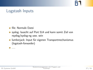 Logstash Inputs 
file: Normale Datei 
syslog: lauscht auf Port 514 und kann somit Ziel von 
rsyslog/syslog-ng usw. sein 
lumberjack: Input für eigenen Transportmechanismus 
(logstash-forwarder) 
. . . 
B1 Systems GmbH 
Systemmanagement mit Puppet und 
Foreman 27 / 54 
 