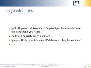 Logstash Filters 
grok: Regexes auf Steroiden. Vorgefertigte Pattern erleichtern 
die Benutzung von Regex 
mutate: Log nachtäglich anpassen 
geoip: z.B. das Land zu einer IP-Adresse im Log herausfinden. 
. . . 
B1 Systems GmbH 
Systemmanagement mit Puppet und 
Foreman 28 / 54 
 