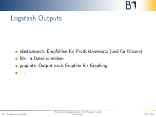Logstash Outputs 
elasticsearch: Empfohlen für Produktiveinsatz (und für Kibana) 
file: In Datei schreiben 
graphite: Output nach Graphite für Graphing 
. . . 
B1 Systems GmbH 
Systemmanagement mit Puppet und 
Foreman 29 / 54 
 